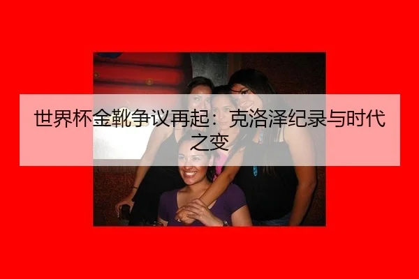 世界杯金靴争议再起：克洛泽纪录与时代之变